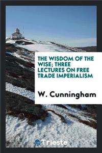 The Wisdom of the Wise; Three Lectures on Free Trade Imperialism