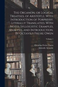 Organon, or Logical Treatises, of Aristotle. With Introduction of Porphyry. Literally Translated, With Notes, Syllogistic Examples, Analysis, and Introduction. By Octavius Freire Owen; Volume 1