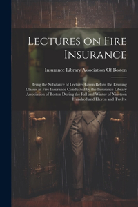 Lectures on Fire Insurance; Being the Substance of Lectures Given Before the Evening Classes in Fire Insurance Conducted by the Insurance Library Association of Boston During the Fall and Winter of Nineteen Hundred and Eleven and Twelve
