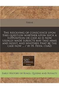 The Resolving of Conscience Upon This Question Whether Upon Such a Supposition or Case as Is Now Usually Made Subjects May Take Arms and Resist, and Whether That Be the Case Now ... / By H. Fern. (1642)