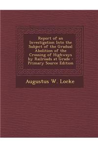 Report of an Investigation Into the Subject of the Gradual Abolition of the Crossing of Highways by Railroads at Grade