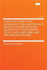 A Practical Guide to the Licensing ACT, 1904, and the Rules Made by the Home Secretary Under the ACT, Together with the ACT, Rules and Forms, and Parliamentary Returns