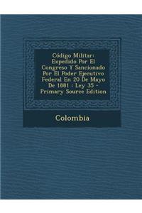 Codigo Militar: Expedido Por El Congreso y Sancionado Por El Poder Ejecutivo Federal En 20 de Mayo de 1881: Ley 35