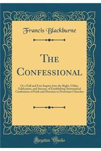 The Confessional: Or a Full and Free Inquiry Into the Right, Utility, Edification, and Success, of Establishing Systematical Confessions of Faith and Doctrine in Protestant Churches (Classic Reprint)