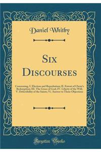 Six Discourses: Concerning, I. Election and Reprobation; II. Extent of Christ's Redemption; III. the Grace of God; IV. Liberty of the Will; V. Defectibility of the Saints; VI. Answer to Three Objections (Classic Reprint)