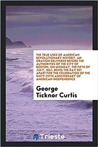 True Uses of American Revolutionary History. an Oration Delivered Before the Authorities of the City of Boston, on Monday, the Fifth of July, 1841, Being the Day Set Apart for the Celebration of the Sixty-Fifth Anniversary of American Independence