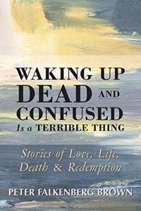 Waking Up Dead and Confused Is a Terrible Thing: Stories of Love, Life, Death, and Redemption
