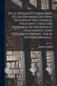 De La Fréquente Communion Où Les Sentimens Des Pères, Des Papes Et Des Conciles, Touchant L'usage Des Sacremens De Pénitence Et D'eucharistie, Sont Fidèlement Exposez... Par M. Antoine Arnauld...
