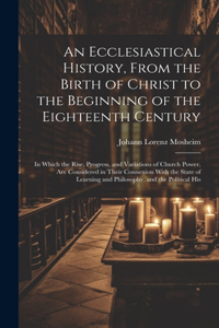 Ecclesiastical History, From the Birth of Christ to the Beginning of the Eighteenth Century