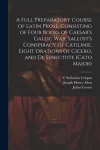 Full Preparatory Course of Latin Prose, Consisting of Four Books of Caesar's Gallic War, Sallust's Conspiracy of Catilinie, Eight Orations of Cicero, and De Senectute (Cato Major)