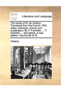 The Works of M. de Voltaire. Translated from the French. with Notes, Historical, Critical, and Explanatory. by T. Francklin, ... T. Smollett, ... and Others. a New Edition. Volume 26 of 35