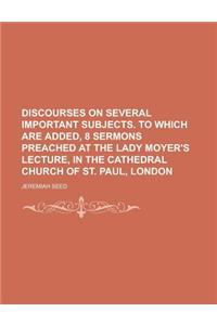 Discourses on Several Important Subjects. to Which Are Added, 8 Sermons Preached at the Lady Moyer's Lecture, in the Cathedral Church of St. Paul, Lon