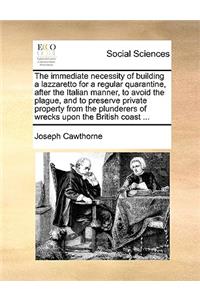 The Immediate Necessity of Building a Lazzaretto for a Regular Quarantine, After the Italian Manner, to Avoid the Plague, and to Preserve Private Property from the Plunderers of Wrecks Upon the British Coast ...