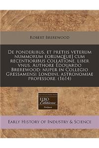 de Ponderibus, Et Pretiis Veterum Nummorum Eorumq[ue] Cum Recentioribus Collatione, Liber Vnus. Authore Edouardo Brerewood: Nuper in Collegio Gressamensi Londini, Astronomiae Professore. (1614)
