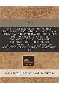 The Proceedings at the Sessions House in the Old-Baily, London, on Thursday the 24th Day of November, 1681. Before His Majesties Commissioners of Oyer and Terminer, Upon the Bill of Indictment for High-Treason Against Anthony Earl of Shaftsbury (16