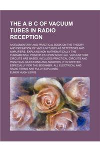 The A B C of Vacuum Tubes in Radio Reception; An Elementary and Practical Book on the Theory and Operation of Vacuum Tubes as Detectors and Amplifiers. Explains Non-Mathematically the Fundamental Principles Upon Which All Vacuum Tube