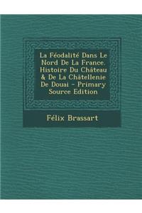 Feodalite Dans Le Nord de La France. Histoire Du Chateau & de La Chatellenie de Douai