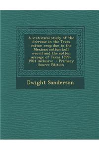 A Statistical Study of the Decrease in the Texas Cotton Crop Due to the Mexican Cotton Boll Weevil and the Cotton Acreage of Texas 1899-1904 Inclusive - Primary Source Edition