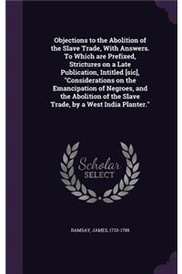 Objections to the Abolition of the Slave Trade, with Answers. to Which Are Prefixed, Strictures on a Late Publication, Intitled [Sic], Considerations on the Emancipation of Negroes, and the Abolition of the Slave Trade, by a West India Planter.