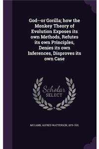 God--Or Gorilla; How the Monkey Theory of Evolution Exposes Its Own Methods, Refutes Its Own Principles, Denies Its Own Inferences, Disproves Its Own Case