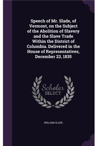 Speech of Mr. Slade, of Vermont, on the Subject of the Abolition of Slavery and the Slave Trade Within the District of Columbia. Delivered in the House of Representatives, December 23, 1835