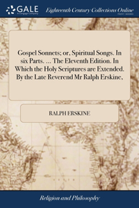 Gospel Sonnets; or, Spiritual Songs. In six Parts. ... The Eleventh Edition. In Which the Holy Scriptures are Extended. By the Late Reverend Mr Ralph Erskine,