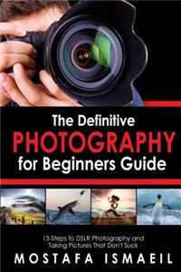 Photography: The Definitive Photography for Beginners Guide: 13 Steps to Dslr Photography and Taking Pictures That Don't Suck