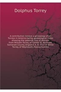 A Contribution Toward a Genealogy of All Torreys in America Being Genealogical Notes Showing the Paternal Line of Descent from William Torrey, of Combe St. Nicholas, Somerset County, England, A. D. 1557 to Abner Torrey, of Weymouth, Massachusetts