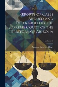Reports of Cases Argued and Determined in the Supreme Court of the Territory of Arizona; Volume 13