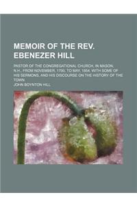 An  Memoir of the REV. Ebenezer Hill; Pastor of the Congregational Church, in Mason, N.H., from November, 1790, to May, 1854. with Some of His Sermons