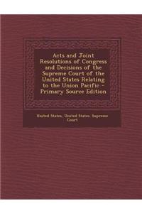 Acts and Joint Resolutions of Congress and Decisions of the Supreme Court of the United States Relating to the Union Pacific - Primary Source Edition