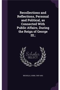 Recollections and Reflections, Personal and Political, as Connected With Public Affairs, During the Reign of George III.;