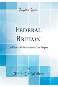 Federal Britain: Or Unity and Federation of the Empire (Classic Reprint): Or Unity and Federation of the Empire (Classic Reprint)