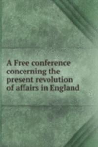 Free conference concerning the present revolution of affairs in England
