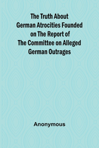 Truth About German Atrocities Founded on the Report of the Committee on Alleged German Outrages