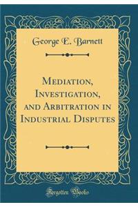 Mediation, Investigation, and Arbitration in Industrial Disputes (Classic Reprint)