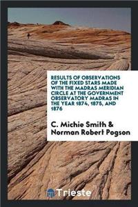 Results of Observations of the Fixed Stars Made with the Madras Meridian Circle at the Government Observatory Madras in the Year 1874, 1875, and 1876