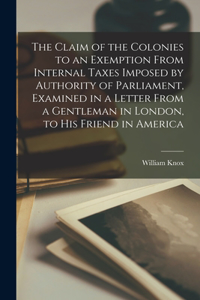 Claim of the Colonies to an Exemption From Internal Taxes Imposed by Authority of Parliament, Examined in a Letter From a Gentleman in London, to His Friend in America [microform]