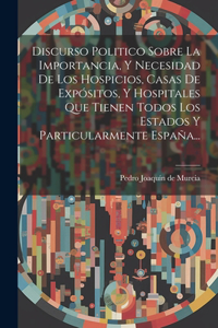 Discurso Politico Sobre La Importancia, Y Necesidad De Los Hospicios, Casas De Expósitos, Y Hospitales Que Tienen Todos Los Estados Y Particularmente España...