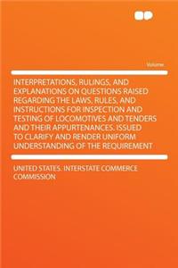 Interpretations, Rulings, and Explanations on Questions Raised Regarding the Laws, Rules, and Instructions for Inspection and Testing of Locomotives and Tenders and Their Appurtenances. Issued to Clarify and Render Uniform Understanding of the Requ