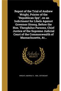 Report of the Trial of Andrew Wright, Printer of the Republican Spy, on an Indictment for Libels Against Governor Strong, Before the Hon. Theophilus Parsons, Chief Justice of the Supreme Judicial Court of the Commonwealth of Massachusetts, At...