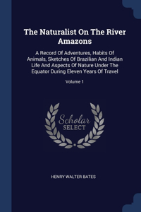 Naturalist On The River Amazons: A Record Of Adventures, Habits Of Animals, Sketches Of Brazilian And Indian Life And Aspects Of Nature Under The Equator During Eleven Years Of Trav