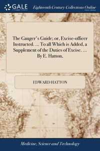 The Gauger's Guide; or, Excise-officer Instructed. ... To all Which is Added, a Supplement of the Duties of Excise. ... By E. Hatton,