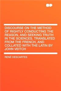 Discourse on the Method of Rightly Conducting the Reason, and Seeking Truth in the Sciences. Translated from the French, and Collated with the Latin by John Veitch