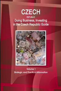 Czech Republic: Doing Business, Investing in the Czech Republic Guide Volume 1 Strategic and Practical Information