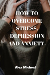 How to Overcome Stress, Depression and Anxiety.