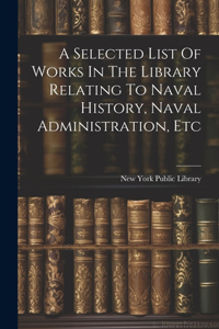 Selected List Of Works In The Library Relating To Naval History, Naval Administration, Etc
