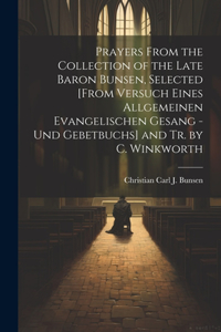 Prayers From the Collection of the Late Baron Bunsen, Selected [From Versuch Eines Allgemeinen Evangelischen Gesang - Und Gebetbuchs] and Tr. by C. Winkworth