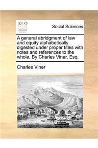 A General Abridgment of Law and Equity Alphabetically Digested Under Proper Titles with Notes and References to the Whole. by Charles Viner, Esq.