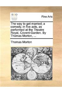 The Way to Get Married; A Comedy, in Five Acts, as Performed at the Theatre Royal, Covent-Garden. by Thomas Morton, ...